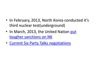 • In February, 2013, North Korea conducted it’s
third nuclear test(underground)
• In March, 2013, the United Nation put
tougher sanctions on NK
• Current Six Party Talks negotiations

 
