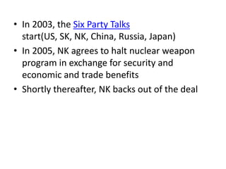 • In 2003, the Six Party Talks
start(US, SK, NK, China, Russia, Japan)
• In 2005, NK agrees to halt nuclear weapon
program in exchange for security and
economic and trade benefits
• Shortly thereafter, NK backs out of the deal

 