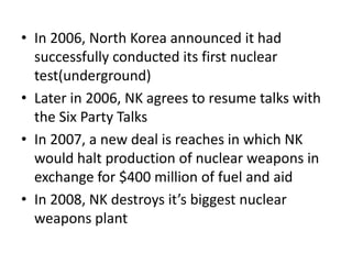 • In 2006, North Korea announced it had
successfully conducted its first nuclear
test(underground)
• Later in 2006, NK agrees to resume talks with
the Six Party Talks
• In 2007, a new deal is reaches in which NK
would halt production of nuclear weapons in
exchange for $400 million of fuel and aid
• In 2008, NK destroys it’s biggest nuclear
weapons plant

 