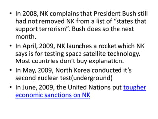 • In 2008, NK complains that President Bush still
had not removed NK from a list of “states that
support terrorism”. Bush does so the next
month.
• In April, 2009, NK launches a rocket which NK
says is for testing space satellite technology.
Most countries don’t buy explanation.
• In May, 2009, North Korea conducted it’s
second nuclear test(underground)
• In June, 2009, the United Nations put tougher
economic sanctions on NK

 