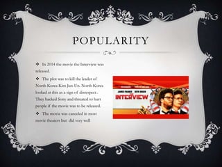  In 2014 the movie the Interview was
released.
 The plot was to kill the leader of
North Korea Kim Jun-Un. North Korea
looked at this as a sign of disrespect .
They hacked Sony and threated to hurt
people if the movie was to be released.
 The movie was canceled in most
movie theaters but did very well
POPULARITY
 