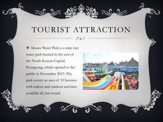  Munsu Water Park is a state run
water park located in the east of
the North Korean Capital,
Pyongyang, which opened to the
public in November 2013. The
park covers an area of 15 hectares
with indoor and outdoor activities
available all year round.
TOURIST ATTRACTION
 
