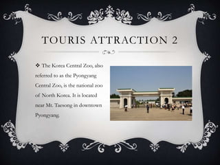  The Korea Central Zoo, also
referred to as the Pyongyang
Central Zoo, is the national zoo
of North Korea. It is located
near Mt. Taesong in downtown
Pyongyang.
TOURIS ATTRACTION 2
 
