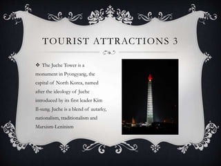  The Juche Tower is a
monument in Pyongyang, the
capital of North Korea, named
after the ideology of Juche
introduced by its first leader Kim
Il-sung. Juche is a blend of autarky,
nationalism, traditionalism and
Marxism-Leninism
TOURIST ATTRACTIONS 3
 