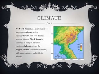  North Korea has a combination of
a continentalclimate and an
oceanic climate, with four distinct
seasons. Most of North Korea is
classified as being of a humid
continental climate within the
Köppen climate classification scheme,
with warm summers and cold, dry
winters.
CLIMATE
 