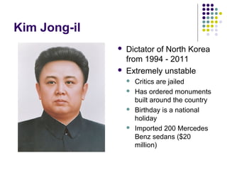 Kim Jong-il
 Dictator of North Korea
from 1994 - 2011
 Extremely unstable
 Critics are jailed
 Has ordered monuments
built around the country
 Birthday is a national
holiday
 Imported 200 Mercedes
Benz sedans ($20
million)
 