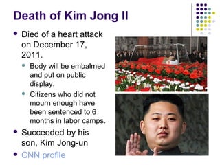 Death of Kim Jong Il
 Died of a heart attack
on December 17,
2011.
 Body will be embalmed
and put on public
display.
 Citizens who did not
mourn enough have
been sentenced to 6
months in labor camps.
 Succeeded by his
son, Kim Jong-un
 CNN profile
 