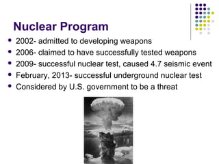 Nuclear Program
 2002- admitted to developing weapons
 2006- claimed to have successfully tested weapons
 2009- successful nuclear test, caused 4.7 seismic event
 February, 2013- successful underground nuclear test
 Considered by U.S. government to be a threat
 