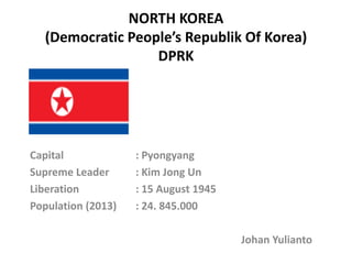NORTH KOREA
(Democratic People’s Republik Of Korea)
DPRK
Capital : Pyongyang
Supreme Leader : Kim Jong Un
Liberation : 15 August 1945
Population (2013) : 24. 845.000
Johan Yulianto
 