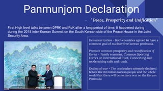 Panmunjom Declaration
- “ Peace, Prosperity and Uniﬁcation”
First High level talks between DPRK and RoK after a long period of time. It happened during
during the 2018 inter-Korean Summit on the South Korean side of the Peace House in the Joint
Security Area.
Denuclearization - Both countries agreed to have a
common goal of nuclear-free korean peninsula.
Promote common prosperity and reuniﬁcation of
Korea - Family reunions, Common Sporting
Forces on international front, Connecting and
modernizing rails and roads.
Ending of war - The two leaders solemnly declared
before the 80 million Korean people and the whole
world that there will be no more war on the Korean
Peninsula
 
