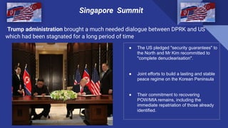 Trump administration brought a much needed dialogue between DPRK and US
which had been stagnated for a long period of time
Singapore Summit
● The US pledged "security guarantees" to
the North and Mr Kim recommitted to
"complete denuclearisation".
● Joint efforts to build a lasting and stable
peace regime on the Korean Peninsula
● Their commitment to recovering
POW/MIA remains, including the
immediate repatriation of those already
identified.
.
 