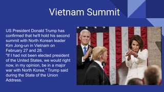 Vietnam Summit
US President Donald Trump has
confirmed that he'll hold his second
summit with North Korean leader
Kim Jong-un in Vietnam on
February 27 and 28.
"If I had not been elected president
of the United States, we would right
now, in my opinion, be in a major
war with North Korea," Trump said
during the State of the Union
Address.
 