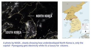 A photo by NASA , clearly showing how underdeveloped North Korea is, only the
capital - Pyongyang gets electricity while it’s a luxury for citizens .
 