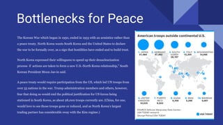 Bottlenecks for Peace
The Korean War which began in 1950, ended in 1953 with an armistice rather than
a peace treaty. North Korea wants South Korea and the United States to declare
the war to be formally over, as a sign that hostilities have ended and to build trust.
North Korea expressed their willingness to speed up their denuclearization
process if actions are taken to form a new U.S.-North Korea relationship,” South
Korean President Moon Jae-in said.
A peace treaty would require participation from the US, which led UN troops from
over 55 nations in the war. Trump administration members and others, however,
fear that doing so would end the political justification for US forces being
stationed in South Korea, as about 28,000 troops currently are. (China, for one,
would love to see those troops gone or reduced, and as North Korea’s largest
trading partner has considerable sway with the Kim regime.)
 
