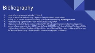 Bibliography
1. https://fas.org/sgp/crs/nuke/R41259.pdf
2. https://beyondparallel.csis.org/25-years-of-negotiations-provocations/
3. Survey of US citizen on TRump handling of North Korea taken by Washington Post.
4. Photo showing nightime of Korean Peninsula taken by NASA.
5. https://www.dhakatribune.com/world/asia/2018/04/27/panmunjom-declaration-key-points
6. www.mofa.go.kr/eng/brd/m_5478/view.do?seq=319130&srchFr=&amp%3BsrchTo=&amp%3Bsr
chWord=&amp%3BsrchTp=&amp%3Bmulti_itm_seq=0&amp%3Bitm_seq_1=0&amp%3Bitm_seq_
2=0&amp%3Bcompany_cd=&amp%3Bcompany_nm=&page=1&titleNm=
 
