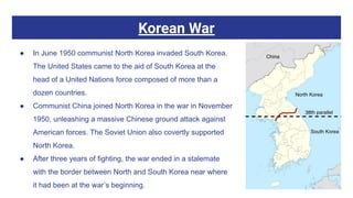 Korean War
● In June 1950 communist North Korea invaded South Korea.
The United States came to the aid of South Korea at the
head of a United Nations force composed of more than a
dozen countries.
● Communist China joined North Korea in the war in November
1950, unleashing a massive Chinese ground attack against
American forces. The Soviet Union also covertly supported
North Korea.
● After three years of fighting, the war ended in a stalemate
with the border between North and South Korea near where
it had been at the war’s beginning.
 