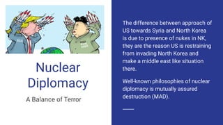Nuclear
Diplomacy
A Balance of Terror
The difference between approach of
US towards Syria and North Korea
is due to presence of nukes in NK,
they are the reason US is restraining
from invading North Korea and
make a middle east like situation
there.
Well-known philosophies of nuclear
diplomacy is mutually assured
destruction (MAD).
 