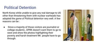 Political Detention
North Korea while unable to give any real damage to US
other than threatening them with nuclear warheads has
adopted the game of Political detention very well. A few
reasons can be :
● Since a majority of those visitors are journalist or
college students , DPRK doesn’t want them to go to
west and show the photos highlighting their
poverty and harsh treatment NK people have to go
through.
 