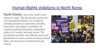 Human Rights violations in North Korea
North Korea is one of the world’s most
repressive states. The government restricts all
civil and political liberties for its citizens,
including freedom of expression, assembly,
association, and religion. It prohibits all
organized political opposition, independent
media, civil society, and trade unions. The
government routinely uses arbitrary arrest and
punishment of crimes, torture in custody, forced
labor, and executions to maintain fear and
control.
 