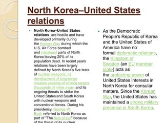 North Korea–United States
relations
 North Korea–United States
relations are hostile and have
developed primarily during
the Korean War, during which the
U.S. Air Force bombed
and napalmed parts of North
Korea leaving 20% of its
population dead. In recent years
relations have been largely
defined by North Korea's five tests
of nuclear weapons, its
development of long-range
missiles capable of striking targets
thousands of miles away, and its
ongoing threats to strike the
United States and South Korea
with nuclear weapons and
conventional forces. During his
presidency, George W.
Bush referred to North Korea as
part of "The Axis of evil" because
 As the Democratic
People's Republic of Korea
and the United States of
America have no
formal diplomatic relations,
the Kingdom of
Sweden (an EU member
state) acts as
the protecting power of
United States interests in
North Korea for consular
matters. Since the Korean
War, the United States has
maintained a strong military
presence in South Korea.
 