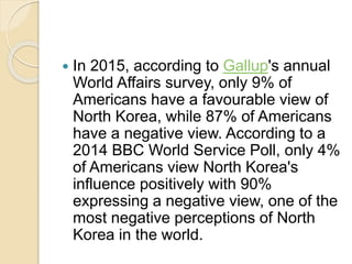  In 2015, according to Gallup's annual
World Affairs survey, only 9% of
Americans have a favourable view of
North Korea, while 87% of Americans
have a negative view. According to a
2014 BBC World Service Poll, only 4%
of Americans view North Korea's
influence positively with 90%
expressing a negative view, one of the
most negative perceptions of North
Korea in the world.
 