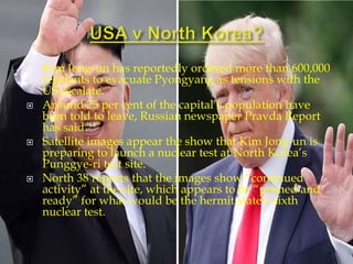  Kim Jong-un has reportedly ordered more than 600,000
residents to evacuate Pyongyang as tensions with the
US escalate.
 Around 25 per cent of the capital’s population have
been told to leave, Russian newspaper Pravda Report
has said.
 Satellite images appear the show that Kim Jong-un is
preparing to launch a nuclear test at North Korea’s
Punggye-ri test site.
 North 38 reports that the images show “continued
activity” at the site, which appears to be “primed and
ready” for what would be the hermit state’s sixth
nuclear test.
 