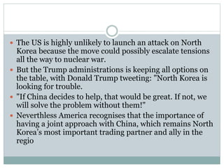 The US is highly unlikely to launch an attack on North
Korea because the move could possibly escalate tensions
all the way to nuclear war.
 But the Trump administrations is keeping all options on
the table, with Donald Trump tweeting: "North Korea is
looking for trouble.
 "If China decides to help, that would be great. If not, we
will solve the problem without them!"
 Neverthless America recognises that the importance of
having a joint approach with China, which remains North
Korea’s most important trading partner and ally in the
regio
 