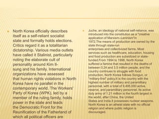  North Korea officially describes
itself as a self-reliant socialist
state and formally holds elections.
Critics regard it as a totalitarian
dictatorship. Various media outlets
have called it Stalinist, particularly
noting the elaborate cult of
personality around Kim Il-
sung and his family. International
organizations have assessed
that human rights violations in North
Korea have no parallel in the
contemporary world. The Workers'
Party of Korea (WPK), led by a
member of the ruling family, holds
power in the state and leads
the Democratic Front for the
Reunification of the Fatherland of
which all political officers are
 Juche, an ideology of national self-reliance, was
introduced into the constitution as a "creative
application of Marxism–Leninism"in
1972.The means of production are owned by the
state through state-run
enterprises and collectivized farms. Most
services such as healthcare, education, housing
and food production are subsidized or state-
funded.From 1994 to 1998, North Korea
suffered a famine that resulted in the deaths of
between 0.24 and 3.5 million people, and the
country continues to struggle with food
production. North Korea follows Songun, or
"military-first" policy.It is the country with the
highest number of military and paramilitary
personnel, with a total of 9,495,000 active,
reserve, and paramilitary personnel. Its active
duty army of 1.21 million is the fourth largest in
the world, after China, the United
States and India.It possesses nuclear weapons.
North Korea is an atheist state with no official
religion and where public religion is
discouraged.
 