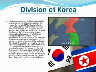 Division of Korea
 The Korean peninsula had been occupied by
Japan from 1910. On August 9, 1945, in the
closing days of World War Two, the Soviet
Union declared war on Japan and advanced
into Korea. Though the Soviet declaration of
war had been agreed by the Allies at the Yalta
Conference, the US government became
concerned at the prospect of all of Korea
falling under Soviet control. The US
government therefore requested Soviet forces
halt their advance at the 38th parallel north,
leaving the south of the peninsula, including
the capital, Seoul, to be occupied by the US.
This was incorporated into General Order No.
1 to Japanese forces after the Surrender of
Japan on August 15. On August 24, the Red
Army entered Pyongyang and established a
military government over Korea north of the
parallel. American forces landed in the south
on September 8 and established the United
States Army Military Government in Korea.
 