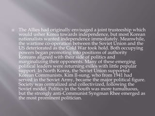  The Allies had originally envisaged a joint trusteeship which
would usher Korea towards independence, but most Korean
nationalists wanted independence immediately. Meanwhile,
the wartime co-operation between the Soviet Union and the
US deteriorated as the Cold War took hold. Both occupying
powers began promoting into positions of authority
Koreans aligned with their side of politics and
marginalizing their opponents. Many of these emerging
political leaders were returning exiles with little popular
support. In North Korea, the Soviet Union supported
Korean Communists. Kim Il-sung, who from 1941 had
served in the Soviet Army, became the major political figure.
Society was centralized and collectivized, following the
Soviet model. Politics in the South was more tumultuous,
but the strongly anti-Communist Syngman Rhee emerged as
the most prominent politician.
 
