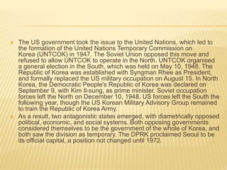  The US government took the issue to the United Nations, which led to
the formation of the United Nations Temporary Commission on
Korea (UNTCOK) in 1947. The Soviet Union opposed this move and
refused to allow UNTCOK to operate in the North. UNTCOK organised
a general election in the South, which was held on May 10, 1948. The
Republic of Korea was established with Syngman Rhee as President,
and formally replaced the US military occupation on August 15. In North
Korea, the Democratic People's Republic of Korea was declared on
September 9, with Kim Il-sung, as prime minister. Soviet occupation
forces left the North on December 10, 1948. US forces left the South the
following year, though the US Korean Military Advisory Group remained
to train the Republic of Korea Army.
 As a result, two antagonistic states emerged, with diametrically opposed
political, economic, and social systems. Both opposing governments
considered themselves to be the government of the whole of Korea, and
both saw the division as temporary. The DPRK proclaimed Seoul to be
its official capital, a position not changed until 1972.
 
