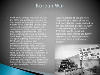  North Korea invaded the South on June
25, 1950, and swiftly overran most of
the country. In September 1950 United
Nations force, led by the United States,
intervened to defend the South, and
rapidly advanced into North Korea. As
they neared the border with China,
Chinese forces intervened on behalf of
North Korea, shifting the balance of the
war again. Fighting ended on July 27,
1953, with an armistice that
approximately restored the original
boundaries between North and South
Korea. Syngman Rhee refused to sign
the armistice, but reluctantly agreed to
abide by it.The armistice inaugurated an
official ceasefire but did not lead to a
peace treaty. It established the Korean
Demilitarized Zone (DMZ), a buffer zone
between the two sides, that intersected
the 38th parallel but did not follow it.
 Large numbers of people were
displaced as a result of the war,
and many families were divided by
the reconstituted border. In 2007
it was estimated that around
750,000 people remained
separated from immediate family
members, and family reunions
have long been a diplomatic
priority.
 