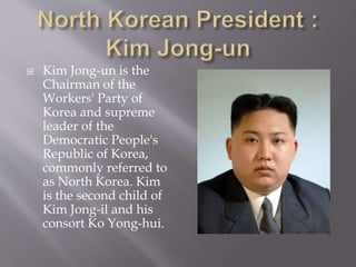  Kim Jong-un is the
Chairman of the
Workers' Party of
Korea and supreme
leader of the
Democratic People's
Republic of Korea,
commonly referred to
as North Korea. Kim
is the second child of
Kim Jong-il and his
consort Ko Yong-hui.
 