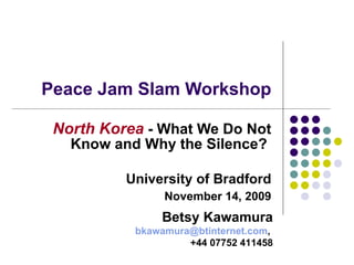 Peace Jam Slam Workshop North Korea  - What We Do Not Know and Why the Silence?  University of Bradford November 14, 2009 Betsy Kawamura [email_address] ,  +44 07752 411458 