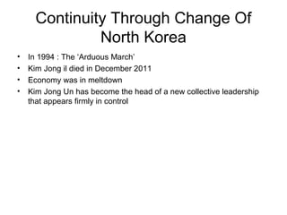 Continuity Through Change Of
North Korea
• In 1994 : The ‘Arduous March’
• Kim Jong il died in December 2011
• Economy was in meltdown
• Kim Jong Un has become the head of a new collective leadership
that appears firmly in control
 