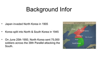 Background Infor
• Japan invaded North Korea in 1905
• Korea split into North & South Korea in 1945
• On June 25th 1950, North Korea sent 75,000
soldiers across the 38th Parallel attacking the
South.
 