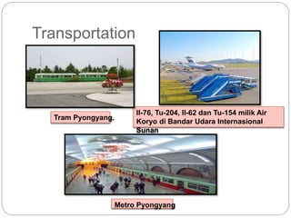 Transportation
Il-76, Tu-204, Il-62 dan Tu-154 milik Air
Koryo di Bandar Udara Internasional
Sunan
Metro Pyongyang
Tram Pyongyang.
 