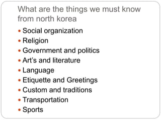 What are the things we must know
from north korea
 Social organization
 Religion
 Government and politics
 Art’s and literature
 Language
 Etiquette and Greetings
 Custom and traditions
 Transportation
 Sports
 