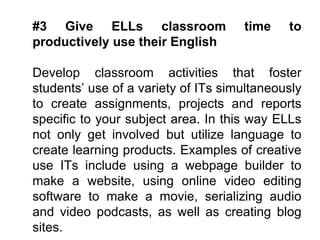 #3 Give ELLs classroom time to productively use their English Develop classroom activities that foster students’ use of a variety of ITs simultaneously to create assignments, projects and reports specific to your subject area. In this way ELLs not only get involved but utilize language to create learning products. Examples of creative use ITs include using a webpage builder to make a website, using online video editing software to make a movie, serializing audio and video podcasts, as well as creating blog sites.   