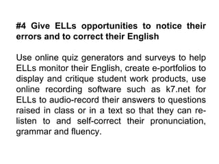 #4 Give ELLs opportunities to notice their errors and to correct their English  Use online quiz generators and surveys to help ELLs monitor their English, create e-portfolios to display and critique student work products, use online recording software such as k7.net for ELLs to audio-record their answers to questions raised in class or in a text so that they can re-listen to and self-correct their pronunciation, grammar and fluency. 