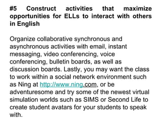 #5 Construct activities that maximize opportunities for ELLs to interact with others in English Organize collaborative synchronous and asynchronous activities with email, instant messaging, video conferencing, voice conferencing, bulletin boards, as well as discussion boards.  Lastly, you may want the class to work within a social network environment such as Ning at  http://www. ning .com , or be adventuresome and try some of the newest virtual simulation worlds such as SIMS or Second Life to create student avatars for your students to speak with. 