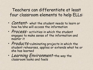 Teachers can differentiate at least four classroom elements to help ELLs: Content -  what the student needs to learn or how he/she will access the information Process-  activities in which the student engages to make sense of the information and master it Products- culminating projects in which the student rehearses, applies or extends what he or she has learned Learning Environment- the way the classroom looks and feels 