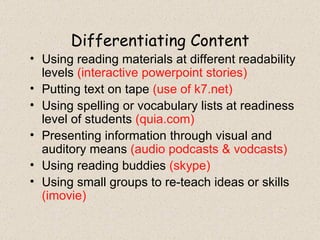 Differentiating Content Using reading materials at different readability levels  (interactive powerpoint stories) Putting text on tape  (use of k7.net) Using spelling or vocabulary lists at readiness level of students  (quia.com) Presenting information through visual and auditory means  (audio podcasts & vodcasts) Using reading buddies  (skype) Using small groups to re-teach ideas or skills  (imovie) 