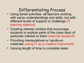 Differentiating Process Using tiered activities- all learners working with same understandings and skills, but with different levels of support or challenge  (IT learning stations) Creating interest centers that encourage students to explore parts of the class topic of particular interest to them  (internet research) Providing manipulatives or hands-on materials  (using IT as a creative instrument) Varying length of time to complete tasks 