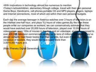 • With innovations in technology almost too numerous to mention  • Today’s schoolchildren, elementary through college, travel with their own personal Game Boys, Handicams, cell phones,portable CD and MP3 players, pagers, laptops and Internet connections, most of which are within their own personal budgets. Each day the average teenager in America watches over 3 hours of television,is on the Internet one-half hour, and plays 1½ hours of video games.By the time these people enter our companies as workers, we can conservatively estimate that they would have watched over 20,000 hours of television, played over 10,000 hours of videogames, seen 100s of movies in theaters and on videotape, and been exposed to over 400,000 television commercials,adding up to tens of millions of images. They’ve almost certainly read fewer books than their parents, but even if they were the most voracious of readers, they would not have spent more than  3,00~4,000 hours at it. (Marc Prensky Digital Generation, 2001) 