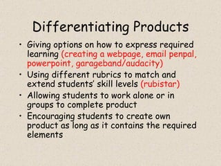Differentiating Products Giving options on how to express required learning  (creating a webpage, email penpal, powerpoint, garageband/audacity) Using different rubrics to match and extend students’ skill levels  (rubistar) Allowing students to work alone or in groups to complete product Encouraging students to create own product as long as it contains the required elements 