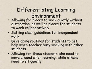 Differentiating Learning Environment Allowing for places to work quietly without distraction, as well as places for students to work collaboratively Setting clear guidelines for independent work Developing routines for students to get help when teacher busy working with other students Allowing for those students who need to move around when learning, while others need to sit quietly 