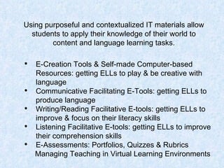Using purposeful and contextualized IT materials allow students to apply their knowledge of their world to content and language learning tasks. E-Creation Tools & Self-made Computer-based Resources: getting ELLs to play & be creative with language  Communicative Facilitating E-Tools: getting ELLs to produce language  Writing/Reading Facilitative E-tools: getting ELLs to improve & focus on their literacy skills  Listening Facilitative E-tools: getting ELLs to improve their comprehension skills  E-Assessments: Portfolios, Quizzes & Rubrics   Managing Teaching in Virtual Learning Environments 