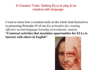 E-Creation Tools: Getting ELLs to play & be creative with language   I want to stress how e-creation tools on the whole lend themselves to promoting Principle #5 of our  five principles for creating effective second language learning environments, namely,  “Construct activities that maximize opportunities for ELLs to interact with others in English” . 
