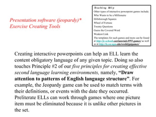 Presentation software (jeopardy)* Exercise Creating Tools Creating interactive powerpoints can help an ELL learn the content obligatory language of any given topic. Doing so also touches Principle #2 of our  five principles for creating effective second language learning environments,  namely,  “Draw attention to patterns of English language structure” . For example, the Jeopardy game can be used to match terms with their definitions, or events with the date they occurred. Preliterate ELLs can work through games where one picture item must be eliminated because it is unlike other pictures in the set.  Teaching Help Other types of interactive powerpoint games include; Who Wants to be a Millionaire Hillsborough Squares Wheel of Fortune Twenty Questions Guess the Covered Word Weakest Link The templates for such games and more can be found at  http: //jc-schools .net/tutorials/PPT-games/  as well as at  http://it. coe . uga . edu/wwild/pptgames/   